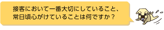 接客において一番大切にしていること、常日頃心がけていることは何ですか？