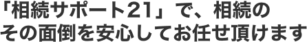 「相続サポート21」で、相続のその面倒を安心してお任せ頂けます