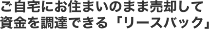 ご自宅にお住まいのまま売却して資金を調達できる「リースバック」